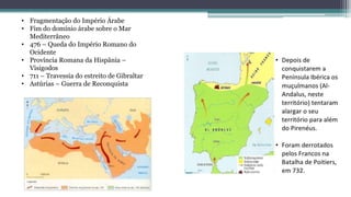 • Fragmentação do Império Árabe
• Fim do domínio árabe sobre o Mar
Mediterrâneo
• 476 – Queda do Império Romano do
Ocidente
• Província Romana da Hispânia –
Visigodos
• 711 – Travessia do estreito de Gibraltar
• Astúrias – Guerra de Reconquista
 