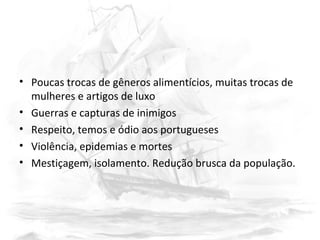 • Poucas trocas de gêneros alimentícios, muitas trocas de
mulheres e artigos de luxo
• Guerras e capturas de inimigos
• Respeito, temos e ódio aos portugueses
• Violência, epidemias e mortes
• Mestiçagem, isolamento. Redução brusca da população.
 