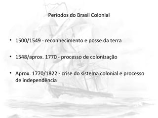 Períodos do Brasil Colonial
• 1500/1549 - reconhecimento e posse da terra
• 1548/aprox. 1770 - processo de colonização
• Aprox. 1770/1822 - crise do sistema colonial e processo
de independência
 