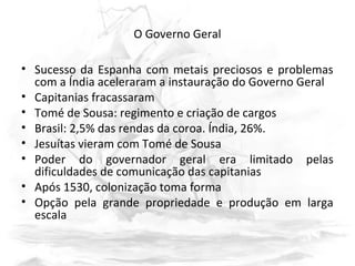 O Governo Geral
• Sucesso da Espanha com metais preciosos e problemas
com a Índia aceleraram a instauração do Governo Geral
• Capitanias fracassaram
• Tomé de Sousa: regimento e criação de cargos
• Brasil: 2,5% das rendas da coroa. Índia, 26%.
• Jesuítas vieram com Tomé de Sousa
• Poder do governador geral era limitado pelas
dificuldades de comunicação das capitanias
• Após 1530, colonização toma forma
• Opção pela grande propriedade e produção em larga
escala
 