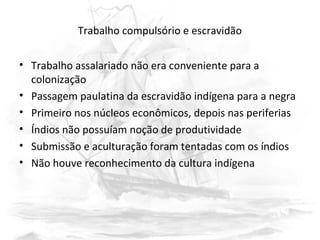 Trabalho compulsório e escravidão
• Trabalho assalariado não era conveniente para a
colonização
• Passagem paulatina da escravidão indígena para a negra
• Primeiro nos núcleos econômicos, depois nas periferias
• Índios não possuíam noção de produtividade
• Submissão e aculturação foram tentadas com os índios
• Não houve reconhecimento da cultura indígena
 