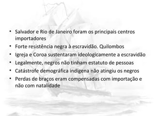 • Salvador e Rio de Janeiro foram os principais centros
importadores
• Forte resistência negra à escravidão. Quilombos
• Igreja e Coroa sustentaram ideologicamente a escravidão
• Legalmente, negros não tinham estatuto de pessoas
• Catástrofe demográfica indígena não atingiu os negros
• Perdas de braços eram compensadas com importação e
não com natalidade
 