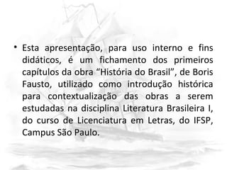 • Esta apresentação, para uso interno e fins
didáticos, é um fichamento dos primeiros
capítulos da obra “História do Brasil”, de Boris
Fausto, utilizado como introdução histórica
para contextualização das obras a serem
estudadas na disciplina Literatura Brasileira I,
do curso de Licenciatura em Letras, do IFSP,
Campus São Paulo.
 