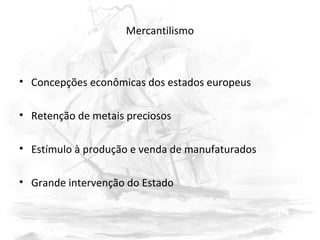 Mercantilismo
• Concepções econômicas dos estados europeus
• Retenção de metais preciosos
• Estímulo à produção e venda de manufaturados
• Grande intervenção do Estado
 
