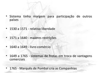 • Sistema tinha margem para participação de outros
países
• 1530 a 1571 - relativa liberdade
• 1571 a 1640 - maiores restrições
• 1640 a 1649 - livre-comércio
• 1649 a 1765 - sistemas de frotas em troca de vantagens
comerciais
• 1765 - Marquês de Pombal cria as Companhias
 