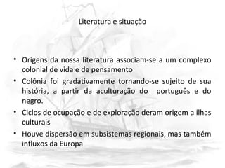 Literatura e situação
• Origens da nossa literatura associam-se a um complexo
colonial de vida e de pensamento
• Colônia foi gradativamente tornando-se sujeito de sua
história, a partir da aculturação do português e do
negro.
• Ciclos de ocupação e de exploração deram origem a ilhas
culturais
• Houve dispersão em subsistemas regionais, mas também
influxos da Europa
 