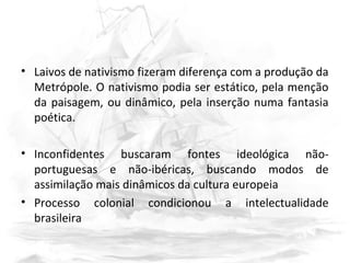 • Laivos de nativismo fizeram diferença com a produção da
Metrópole. O nativismo podia ser estático, pela menção
da paisagem, ou dinâmico, pela inserção numa fantasia
poética.
• Inconfidentes buscaram fontes ideológica não-
portuguesas e não-ibéricas, buscando modos de
assimilação mais dinâmicos da cultura europeia
• Processo colonial condicionou a intelectualidade
brasileira
 