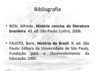 Bibliografia
• BOSI, Alfredo. História concisa da literatura
brasileira. 43. ed. São Paulo: Cultriz, 2006.
• FAUSTO, Boris. História do Brasil. 9. ed. São
Paulo: Editora da Universidade de São Paulo,
Fundação para o Desenvolvimento da
Educação, 2001.
 