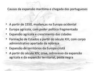 Causas da expansão marítima e chegada dos portugueses
• A partir de 1550, mudanças na Europa ocidental
• Europa agrícola, com poder político fragmentado
• Expansão agrícola e crescimento das cidades
• Formação de Estados a partir do século XIII, com corpo
administrativo apartado da nobreza
• Expansão de territórios da Europa cristã
• A partir do século XIV, crise, retrocesso da expansão
agrícola e da expansão territorial, peste negra
 