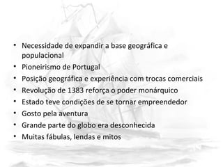 • Necessidade de expandir a base geográfica e
populacional
• Pioneirismo de Portugal
• Posição geográfica e experiência com trocas comerciais
• Revolução de 1383 reforça o poder monárquico
• Estado teve condições de se tornar empreendedor
• Gosto pela aventura
• Grande parte do globo era desconhecida
• Muitas fábulas, lendas e mitos
 