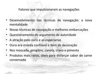 Fatores que impulsionaram as navegações
• Desenvolvimento das técnicas de navegação: a nova
mentalidade
• Novas técnicas de navegação e melhores embarcações
• Questionamento do argumento de autoridade
• A atração pelo ouro e as especiarias
• Ouro era moeda confiável e item de decoração
• Noz moscada, gengibre, canela, cravo e pimenta
• Produtos mais raros, úteis para disfarçar sabor de carne
conservada
 