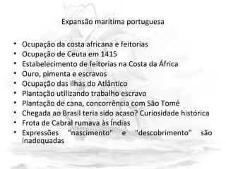 Expansão marítima portuguesa
• Ocupação da costa africana e feitorias
• Ocupação de Ceuta em 1415
• Estabelecimento de feitorias na Costa da África
• Ouro, pimenta e escravos
• Ocupação das ilhas do Atlântico
• Plantação utilizando trabalho escravo
• Plantação de cana, concorrência com São Tomé
• Chegada ao Brasil teria sido acaso? Curiosidade histórica
• Frota de Cabral rumava às Índias
• Expressões "nascimento" e "descobrimento" são
inadequadas
 