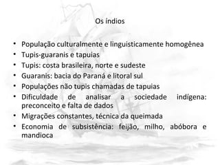 Os índios
• População culturalmente e linguisticamente homogênea
• Tupis-guaranis e tapuias
• Tupis: costa brasileira, norte e sudeste
• Guaranis: bacia do Paraná e litoral sul
• Populações não tupis chamadas de tapuias
• Dificuldade de analisar a sociedade indígena:
preconceito e falta de dados
• Migrações constantes, técnica da queimada
• Economia de subsistência: feijão, milho, abóbora e
mandioca
 