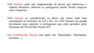 Os tamoios eram um conglomerado de povos que habitavam o
Sudeste brasileiro, odiavam os portugueses porém faziam negócios
com o franceses.
Os tamoios se consideravam os donos das terras onde hoje
corresponde os territórios de S.P e R.J, em 1562 fizeram um grande
movimento para expulsar os portugueses que eram apoiados pelos
Guainases da Vila de São Vicente S.P.
A Confederação Tamoia com apoio dos Tupinambás, Tupiniquins,
Goitacas ...)
 