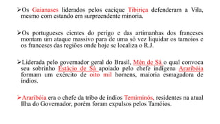 Os Gaianases liderados pelos cacique Tibiriça defenderam a Vila,
mesmo com estando em surpreendente minoria.
Os portugueses cientes do perigo e das artimanhas dos franceses
montam um ataque massivo para de uma só vez liquidar os tamoios e
os franceses das regiões onde hoje se localiza o R.J.
Liderada pelo governador geral do Brasil, Mén de Sá o qual convoca
seu sobrinho Estácio de Sá apoiado pelo chefe indígena Araribóia
formam um exército de oito mil homens, maioria esmagadora de
índios.
Araribóia era o chefe da tribo de índios Temiminós, residentes na atual
Ilha do Governador, porém foram expulsos pelos Tamóios.
 