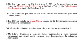 No dia 1º de março de 1565 as tropas de Mén de Sá desembarcam nas
praias do Morro Cara de Cão e Uca e fundam a Vila de São Sebastião do
Rio de Janeiro, início da Cidade do R.J.
A luta se arrastou por mais de dois anos, sem vitória expressiva para nem
um dos lados.
Em 1567 na batalha de Uruçu Mirim Estácio de Sá definitivamente derrota
os tamoios e os franceses.
Estácio foi ferido com uma flecha no olho e morreu dois meses depois.
Os líderes franceses e tamoios foram decapitados e suas cabeças
penduradas em lanças como exemplo pela desobediência da soberania
portuguesa.
 