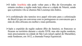 O índio Araribóia não pode voltar para a Ilha do Governador, no
entanto recebeu a região onde hoje situa-se a cidade de Niterói, sendo
que a primeira vila se chamou São Lourenço dos Índios.
A confederação dos tamoios teve papel relevante para a colonização
do Brasil já que em conversas com os portugueses os convencem que a
mão de obra africana era melhor e mais pertinente.
Após a expulsão da região sudeste (Rio de Janeiro), os franceses se
fixaram no território durante o século XVII, mas não região nordeste,
mais precisamente na cidade de São Luís (atual capital do Maranhão),
onde fundaram, em 1612, a chamada França Equinocial.
 