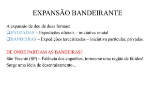 EXPANSÃO BANDEIRANTE
A expansão de deu de duas formas:
ENTRADAS – Expedições oficiais – iniciativa estatal
BANDEIRAS – Expedições terceirizadas – iniciativa particular, privadas.
DE ONDE PARTIAM AS BANDEIRAS?
São Vicente (SP) – Falência dos engenhos, tornou-se uma região de falidos!
Surge uma ideia de desenraizamento...
 