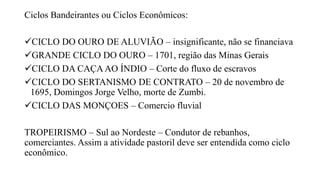 Ciclos Bandeirantes ou Ciclos Econômicos:
CICLO DO OURO DE ALUVIÃO – insignificante, não se financiava
GRANDE CICLO DO OURO – 1701, região das Minas Gerais
CICLO DA CAÇAAO ÍNDIO – Corte do fluxo de escravos
CICLO DO SERTANISMO DE CONTRATO – 20 de novembro de
1695, Domingos Jorge Velho, morte de Zumbi.
CICLO DAS MONÇOES – Comercio fluvial
TROPEIRISMO – Sul ao Nordeste – Condutor de rebanhos,
comerciantes. Assim a atividade pastoril deve ser entendida como ciclo
econômico.
 