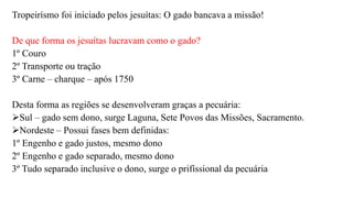 Tropeirísmo foi iniciado pelos jesuítas: O gado bancava a missão!
De que forma os jesuítas lucravam como o gado?
1º Couro
2º Transporte ou tração
3º Carne – charque – após 1750
Desta forma as regiões se desenvolveram graças a pecuária:
Sul – gado sem dono, surge Laguna, Sete Povos das Missões, Sacramento.
Nordeste – Possui fases bem definidas:
1º Engenho e gado justos, mesmo dono
2º Engenho e gado separado, mesmo dono
3º Tudo separado inclusive o dono, surge o prifíssional da pecuária
 