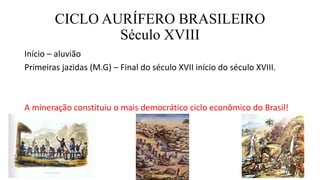 CICLO AURÍFERO BRASILEIRO
Século XVIII
Início – aluvião
Primeiras jazidas (M.G) – Final do século XVII início do século XVIII.
A mineração constituiu o mais democrático ciclo econômico do Brasil!
 