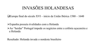 INVASÕES HOLANDESAS
Europa final do século XVI – início da União Ibérica 1580 – 1640
Espanha possuía rivalidades com a Holanda
Ao “herdar” Portugal impede os negócios entre a colônia açucareira e
a Holanda
Resultado: Holanda invade o nordeste brasileiro
 