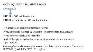 CONSEQUÊNCIA DA MINERAÇÃO:
Demografia
1701 – 300 mil habitantes
1801 – 3 milhões e 300 mil habitantes
Aumento do comercio/mercado interno
Mudanças no sistema de trabalho – escravos para assalariados
Mudanças sociais, classe média
Modificação nas relações entre as elites coloniais e a metrópole
portuguesa
Consequências da mineração: o ouro brasileiro colaborou para financiar a
REVOLUÇÃO INDUSTRIAL inglesa
 