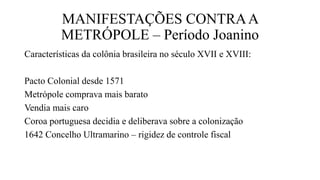 MANIFESTAÇÕES CONTRAA
METRÓPOLE – Período Joanino
Características da colônia brasileira no século XVII e XVIII:
Pacto Colonial desde 1571
Metrópole comprava mais barato
Vendia mais caro
Coroa portuguesa decidia e deliberava sobre a colonização
1642 Concelho Ultramarino – rigidez de controle fiscal
 