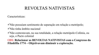 REVOLTAS NATIVISTAS
Características:
Não possuíam sentimento de separação em relação a metrópole;
Não tinha âmbito nacional
Não contestavam, na sua totalidade, a relação metrópole-Colônia, ou
seja, o Pacto colonial
OBS: Relacionar as REVOLTAS NATIVISTAS com o Congresso da
Filadélfia 1774 – Objetivavam diminuir a exploração.
 