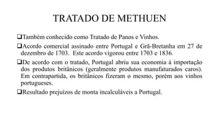 TRATADO DE METHUEN
Também conhecido como Tratado de Panos e Vinhos.
Acordo comercial assinado entre Portugal e Grã-Bretanha em 27 de
dezembro de 1703. Este acordo vigorou entre 1703 e 1836.
De acordo com o tratado, Portugal abriu sua economia à importação
dos produtos britânicos (geralmente produtos manufaturados caros).
Em contrapartida, os britânicos fizeram o mesmo, porém aos vinhos
portugueses.
Resultado prejuízos de monta incalculáveis a Portugal.
 