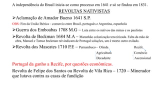 A independência do Brasil inicia-se como processo em 1641 e só se findou em 1831.
REVOLTAS NATIVISTAS
Aclamação de Amador Bueno 1641 S.P.
OBS: Fim da União Ibérica – comercio entre Brasil, português e Argentina, espanhola
Guerra dos Emboabas 1708 M.G – Luta entre os nativos das minas e os paulistas
Revolta de Beckman 1684 M.A – Maranhão colonização terceirizada. Falta da mão de
obra, Manuel e Tomaz beckman reivindicam de Portugal soluções, um é morto outro exilado.
Revolta dos Mascates 1710 P.E – Pernambuco - Olinda Recife
Agricultura Comércio
Decadente Ascensional
Portugal da ganho a Recife, por questões econômicas.
Revolta de Felipe dos Santos ou Revolta de Vila Rica – 1720 – Minerador
que lutava contra as casas de fundição
 
