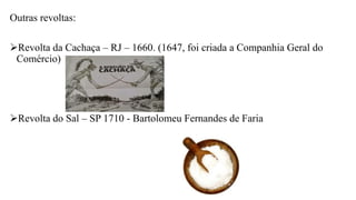 Outras revoltas:
Revolta da Cachaça – RJ – 1660. (1647, foi criada a Companhia Geral do
Comércio)
Revolta do Sal – SP 1710 - Bartolomeu Fernandes de Faria
 
