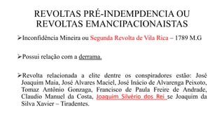 REVOLTAS PRÉ-INDEMPDENCIA OU
REVOLTAS EMANCIPACIONAISTAS
Inconfidência Mineira ou Segunda Revolta de Vila Rica – 1789 M.G
Possui relação com a derrama.
Revolta relacionada a elite dentre os conspiradores estão: José
Joaquim Maia, José Alvares Maciel, José Inácio de Alvarenga Peixoto,
Tomaz Antônio Gonzaga, Francisco de Paula Freire de Andrade,
Claudio Manuel da Costa, Joaquim Silvério dos Rei se Joaquim da
Silva Xavier – Tiradentes.
 