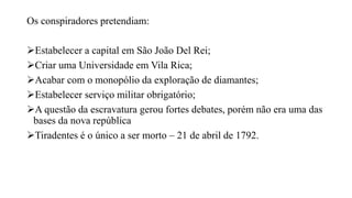 Os conspiradores pretendiam:
Estabelecer a capital em São João Del Rei;
Criar uma Universidade em Vila Rica;
Acabar com o monopólio da exploração de diamantes;
Estabelecer serviço militar obrigatório;
A questão da escravatura gerou fortes debates, porém não era uma das
bases da nova república
Tiradentes é o único a ser morto – 21 de abril de 1792.
 