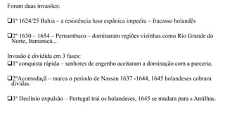 Foram duas invasões:
1º 1624/25 Bahia – a resistência luso espânica impediu – fracasso holandês
2º 1630 – 1654 – Pernambuco – dominaram regiões vizinhas como Rio Grande do
Norte, Itamaracá...
Invasão é dividida em 3 fases:
1º conquista rápida – senhores de engenho aceitaram a dominação com a parceria.
2ºAcomodaçã – marca o período de Nassau 1637 -1644, 1645 holandeses cobram
dividas.
3º Declínio expulsão – Portugal trai os holandeses, 1645 se mudam para s Antilhas.
 