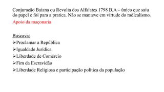 Conjuração Baiana ou Revolta dos Alfaiates 1798 B.A – único que saiu
do papel e foi para a pratica. Não se manteve em virtude do radicalismo.
Apoio da maçonaria
Buscava:
Proclamar a República
Igualdade Jurídica
Liberdade de Comércio
Fim da Escravidão
Liberdade Religiosa e participação política da população
 