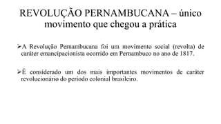 REVOLUÇÃO PERNAMBUCANA – único
movimento que chegou a prática
A Revolução Pernambucana foi um movimento social (revolta) de
caráter emancipacionista ocorrido em Pernambuco no ano de 1817.
É considerado um dos mais importantes movimentos de caráter
revolucionário do período colonial brasileiro.
 