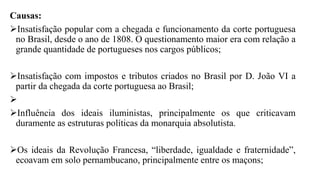 Causas:
Insatisfação popular com a chegada e funcionamento da corte portuguesa
no Brasil, desde o ano de 1808. O questionamento maior era com relação a
grande quantidade de portugueses nos cargos públicos;
Insatisfação com impostos e tributos criados no Brasil por D. João VI a
partir da chegada da corte portuguesa ao Brasil;

Influência dos ideais iluministas, principalmente os que criticavam
duramente as estruturas políticas da monarquia absolutista.
Os ideais da Revolução Francesa, “liberdade, igualdade e fraternidade”,
ecoavam em solo pernambucano, principalmente entre os maçons;
 