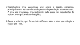 Significativa crise econômica que abatia a região, atingindo,
principalmente, as camadas mais pobres da população pernambucana.
A crise era provocada, principalmente, pela queda nas exportações de
açúcar, principal produto da região;
Fome e miséria, que foram intensificadas com a seca que atingiu a
região em 1816.
 