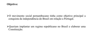 Objetivo:
O movimento social pernambucano tinha como objetivo principal a
conquista da independência do Brasil em relação a Portugal.
Queriam implantar um regime republicano no Brasil e elaborar uma
Constituição.
 