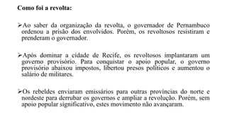 Como foi a revolta:
Ao saber da organização da revolta, o governador de Pernambuco
ordenou a prisão dos envolvidos. Porém, os revoltosos resistiram e
prenderam o governador.
Após dominar a cidade de Recife, os revoltosos implantaram um
governo provisório. Para conquistar o apoio popular, o governo
provisório abaixou impostos, libertou presos políticos e aumentou o
salário de militares.
Os rebeldes enviaram emissários para outras províncias do norte e
nordeste para derrubar os governos e ampliar a revolução. Porém, sem
apoio popular significativo, estes movimento não avançaram.
 