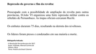 Repressão do governo e fim da revolta:
Preocupado com a possibilidade de ampliação da revolta para outras
províncias, D.João VI organizou uma forte repressão militar contra os
rebeldes de Pernambuco. As tropas oficiais cercaram Recife.
Os embates duraram 75 dias, resultando na derrota dos revoltosos.
Os líderes foram presos e condenados em sua maioria a morte.
Bibliografia Indicada:
- A Revolução Pernambucana de 1817
Autor: Andrade, Manuel Correia de
Editora: Ática
Tema: História do Brasil Colonial
 
