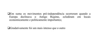 Em suma os movimentos pré-independência ocorreram quando a
Europa declinava o Antigo Regime, eclodiram em locais
economicamente e politicamente importantes;
Gradativamente foi um mais intenso que o outro
 