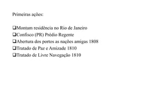 Primeiras ações:
Montam residência no Rio de Janeiro
Confisco (PR) Prédio Regente
Abertura dos portos as nações amigas 1808
Tratado de Paz e Amizade 1810
Tratado de Livre Navegação 1810
 