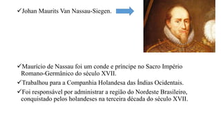 Johan Maurits Van Nassau-Siegen.
Maurício de Nassau foi um conde e príncipe no Sacro Império
Romano-Germânico do século XVII.
Trabalhou para a Companhia Holandesa das Índias Ocidentais.
Foi responsável por administrar a região do Nordeste Brasileiro,
conquistado pelos holandeses na terceira década do século XVII.
 