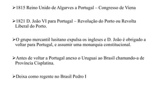 1815 Reino Unido de Algarves a Portugal – Congresso de Viena
1821 D. João VI para Portugal – Revolução do Porto ou Revolta
Liberal do Porto.
O grupo mercantil lusitano expulsa os ingleses e D. João é obrigado a
voltar para Portugal, e assumir uma monarquia constitucional.
Antes de voltar a Portugal anexo o Uruguai ao Brasil chamando-a de
Província Cisplatina.
Deixa como regente no Brasil Pedro I
 