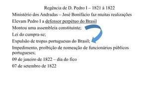 Regência de D. Pedro I – 1821 à 1822
Ministério dos Andradas – José Bonifácio faz muitas realizações
Elevam Pedro I a defensor perpétuo do Brasil
Montou uma assembleia constituinte;
Lei do cumpra-se;
Expulsão de tropas portuguesas do Brasil;
Impedimento, proibição de nomeação de funcionários públicos
portugueses;
09 de janeiro de 1822 – dia do fico
07 de setembro de 1822
 