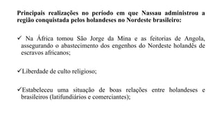 Principais realizações no período em que Nassau administrou a
região conquistada pelos holandeses no Nordeste brasileiro:
 Na África tomou São Jorge da Mina e as feitorias de Angola,
assegurando o abastecimento dos engenhos do Nordeste holandês de
escravos africanos;
Liberdade de culto religioso;
Estabeleceu uma situação de boas relações entre holandeses e
brasileiros (latifundiários e comerciantes);
 