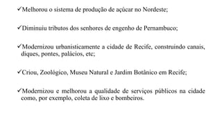 Melhorou o sistema de produção de açúcar no Nordeste;
Diminuiu tributos dos senhores de engenho de Pernambuco;
Modernizou urbanisticamente a cidade de Recife, construindo canais,
diques, pontes, palácios, etc;
Criou, Zoológico, Museu Natural e Jardim Botânico em Recife;
Modernizou e melhorou a qualidade de serviços públicos na cidade
como, por exemplo, coleta de lixo e bombeiros.
 