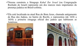 Nassau construiu a Sinagoga Kahal Zur Israel (ou Congregação
Rochedo de Israel) representa um dos marcos mais importantes da
presença judaica no Brasil-colônia.
Ela está localizada na atual Rua do Bom Jesus, chamada antigamente
de Rua dos Judeus, no bairro do Recife, e representou (de 1636 a
1654) a primeira sinagoga oficial dos judeus que habitaram as
Américas.
 